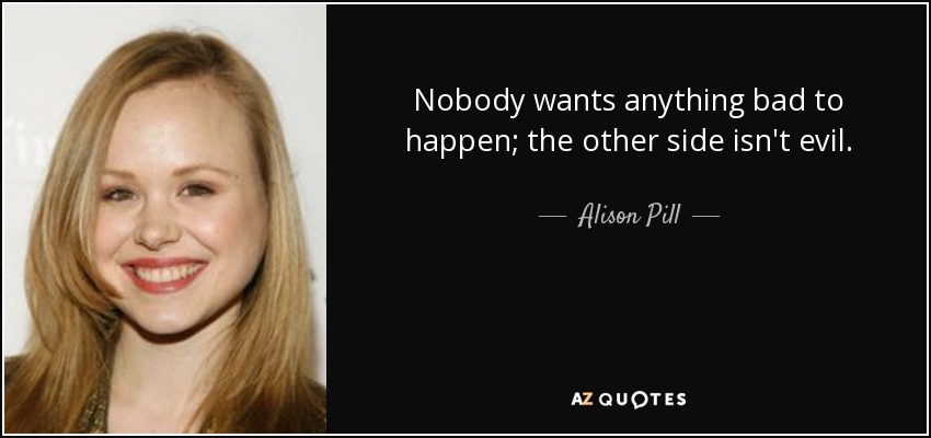 Nobody wants anything bad to happen; the other side isn't evil. - Alison Pill