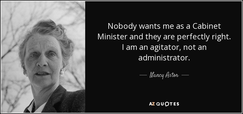 Nobody wants me as a Cabinet Minister and they are perfectly right. I am an agitator, not an administrator. - Nancy Astor
