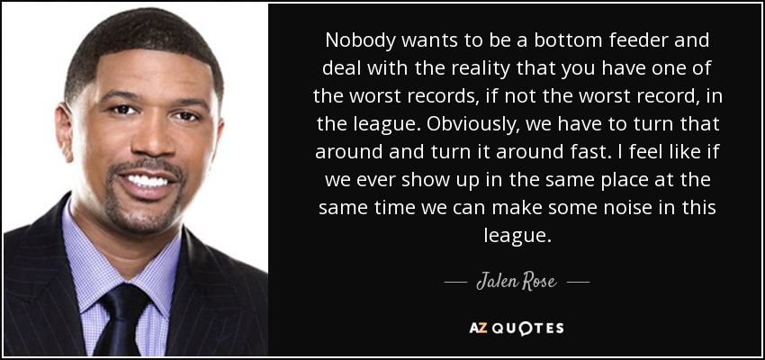 Nobody wants to be a bottom feeder and deal with the reality that you have one of the worst records, if not the worst record, in the league. Obviously, we have to turn that around and turn it around fast. I feel like if we ever show up in the same place at the same time we can make some noise in this league. - Jalen Rose