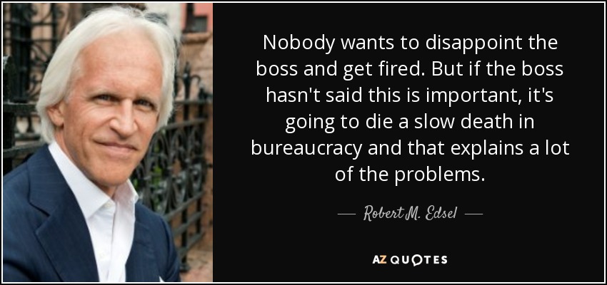 Nobody wants to disappoint the boss and get fired. But if the boss hasn't said this is important, it's going to die a slow death in bureaucracy and that explains a lot of the problems. - Robert M. Edsel