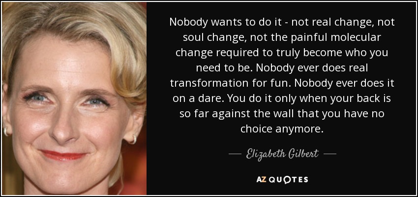 Nobody wants to do it - not real change, not soul change, not the painful molecular change required to truly become who you need to be. Nobody ever does real transformation for fun. Nobody ever does it on a dare. You do it only when your back is so far against the wall that you have no choice anymore. - Elizabeth Gilbert