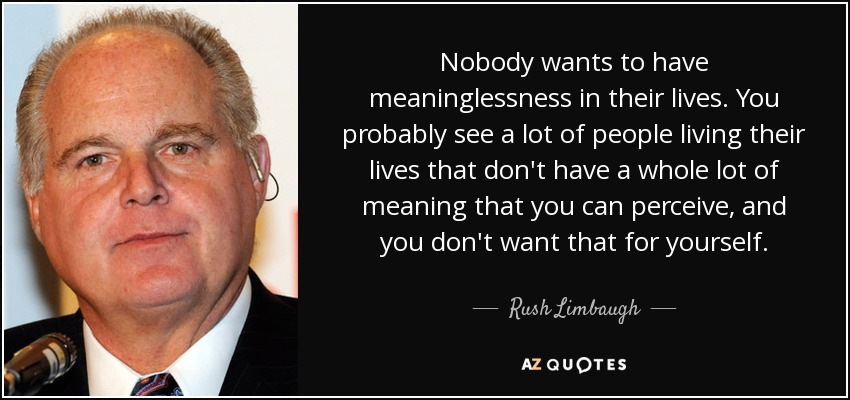 Nobody wants to have meaninglessness in their lives. You probably see a lot of people living their lives that don't have a whole lot of meaning that you can perceive, and you don't want that for yourself. - Rush Limbaugh