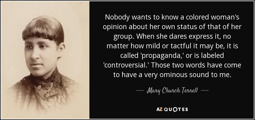 Nobody wants to know a colored woman's opinion about her own status of that of her group. When she dares express it, no matter how mild or tactful it may be, it is called 'propaganda,' or is labeled 'controversial.' Those two words have come to have a very ominous sound to me. - Mary Church Terrell