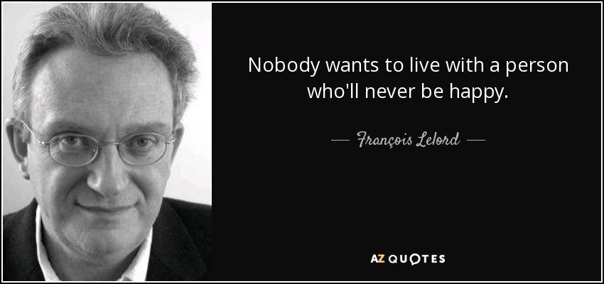 Nobody wants to live with a person who'll never be happy. - François Lelord