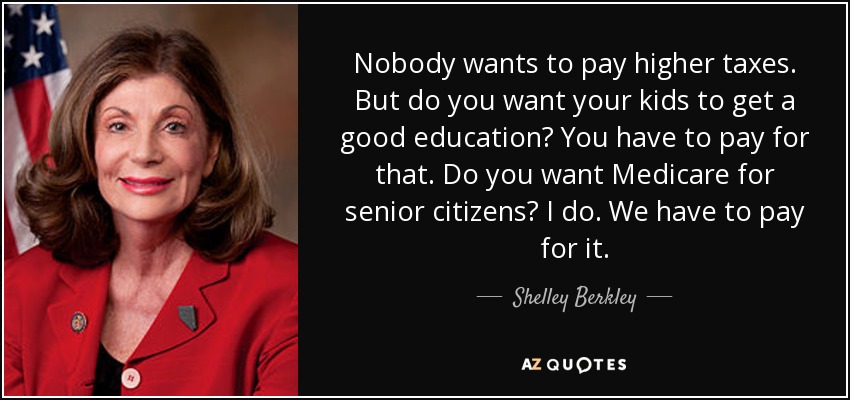 Nobody wants to pay higher taxes. But do you want your kids to get a good education? You have to pay for that. Do you want Medicare for senior citizens? I do. We have to pay for it. - Shelley Berkley