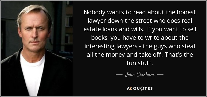 Nobody wants to read about the honest lawyer down the street who does real estate loans and wills. If you want to sell books, you have to write about the interesting lawyers - the guys who steal all the money and take off. That's the fun stuff. - John Grisham