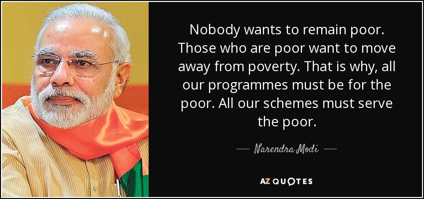 Nobody wants to remain poor. Those who are poor want to move away from poverty. That is why, all our programmes must be for the poor. All our schemes must serve the poor. - Narendra Modi