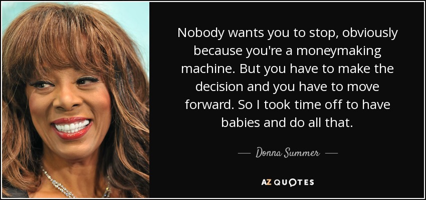 Nobody wants you to stop, obviously because you're a moneymaking machine. But you have to make the decision and you have to move forward. So I took time off to have babies and do all that. - Donna Summer