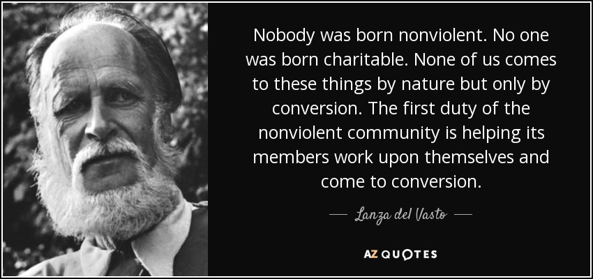 Nobody was born nonviolent. No one was born charitable. None of us comes to these things by nature but only by conversion. The first duty of the nonviolent community is helping its members work upon themselves and come to conversion. - Lanza del Vasto