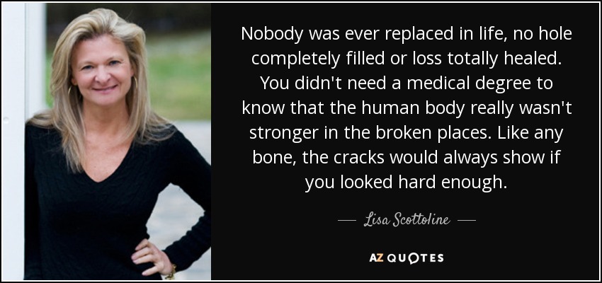 Nobody was ever replaced in life, no hole completely filled or loss totally healed. You didn't need a medical degree to know that the human body really wasn't stronger in the broken places. Like any bone, the cracks would always show if you looked hard enough. - Lisa Scottoline