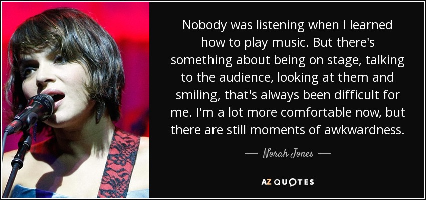Nobody was listening when I learned how to play music. But there's something about being on stage, talking to the audience, looking at them and smiling, that's always been difficult for me. I'm a lot more comfortable now, but there are still moments of awkwardness. - Norah Jones
