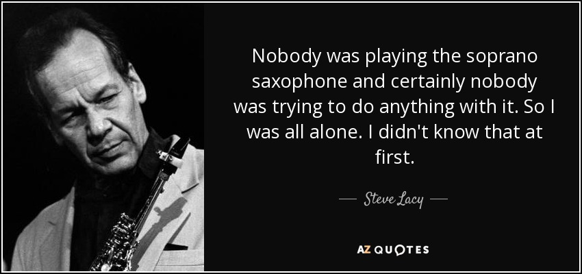 Nobody was playing the soprano saxophone and certainly nobody was trying to do anything with it. So I was all alone. I didn't know that at first. - Steve Lacy
