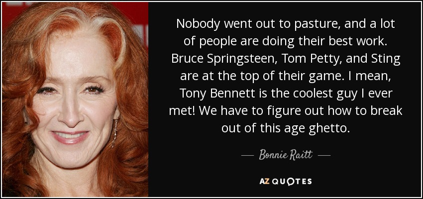 Nobody went out to pasture, and a lot of people are doing their best work. Bruce Springsteen, Tom Petty, and Sting are at the top of their game. I mean, Tony Bennett is the coolest guy I ever met! We have to figure out how to break out of this age ghetto. - Bonnie Raitt
