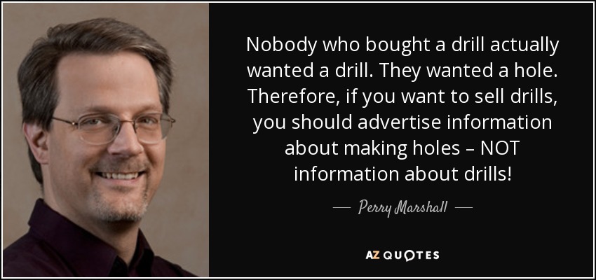 Nobody who bought a drill actually wanted a drill. They wanted a hole. Therefore, if you want to sell drills, you should advertise information about making holes – NOT information about drills! - Perry Marshall