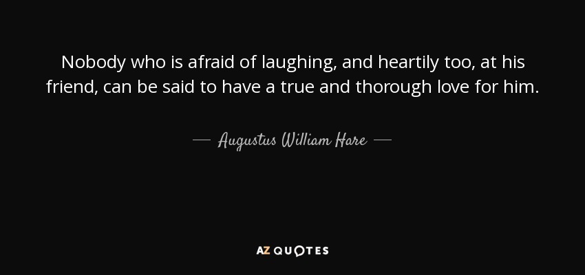 Nobody who is afraid of laughing, and heartily too, at his friend, can be said to have a true and thorough love for him. - Augustus William Hare