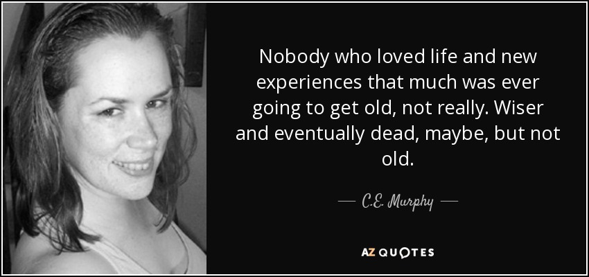 Nobody who loved life and new experiences that much was ever going to get old, not really. Wiser and eventually dead, maybe, but not old. - C.E. Murphy