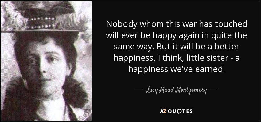 Nobody whom this war has touched will ever be happy again in quite the same way. But it will be a better happiness, I think, little sister - a happiness we've earned. - Lucy Maud Montgomery
