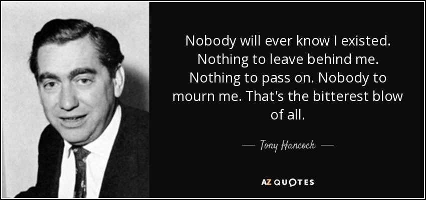 Nobody will ever know I existed. Nothing to leave behind me. Nothing to pass on. Nobody to mourn me. That's the bitterest blow of all. - Tony Hancock
