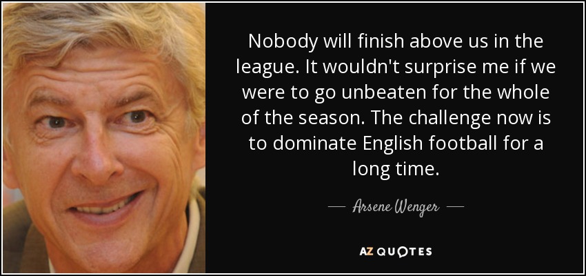 Nobody will finish above us in the league. It wouldn't surprise me if we were to go unbeaten for the whole of the season. The challenge now is to dominate English football for a long time. - Arsene Wenger