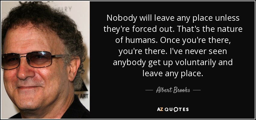 Nobody will leave any place unless they're forced out. That's the nature of humans. Once you're there, you're there. I've never seen anybody get up voluntarily and leave any place. - Albert Brooks