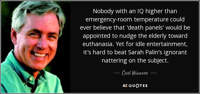 Nobody with an IQ higher than emergency-room temperature could ever believe that 'death panels' would be appointed to nudge the elderly toward euthanasia. Yet for idle entertainment, it's hard to beat Sarah Palin's ignorant nattering on the subject. - Carl Hiaasen