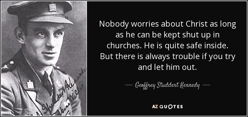 Nobody worries about Christ as long as he can be kept shut up in churches. He is quite safe inside. But there is always trouble if you try and let him out. - Geoffrey Studdert Kennedy