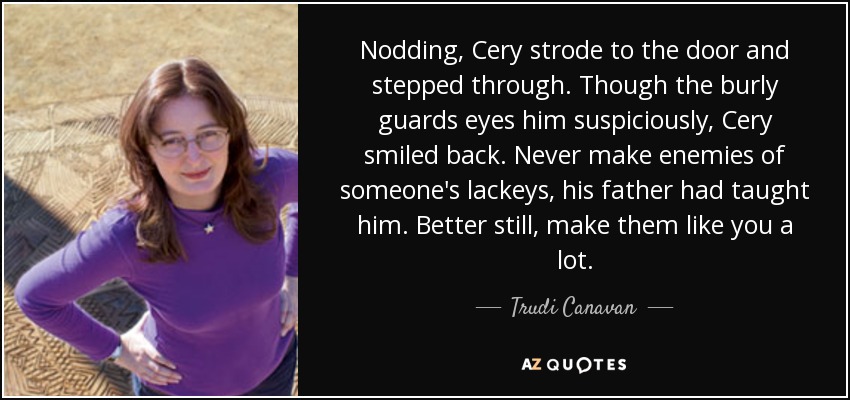 Nodding, Cery strode to the door and stepped through. Though the burly guards eyes him suspiciously, Cery smiled back. Never make enemies of someone's lackeys, his father had taught him. Better still, make them like you a lot. - Trudi Canavan