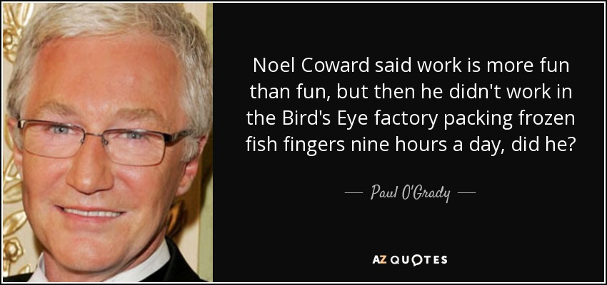 Noel Coward said work is more fun than fun, but then he didn't work in the Bird's Eye factory packing frozen fish fingers nine hours a day, did he? - Paul O'Grady