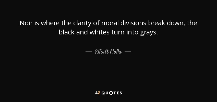 Noir is where the clarity of moral divisions break down, the black and whites turn into grays. - Elliott Colla