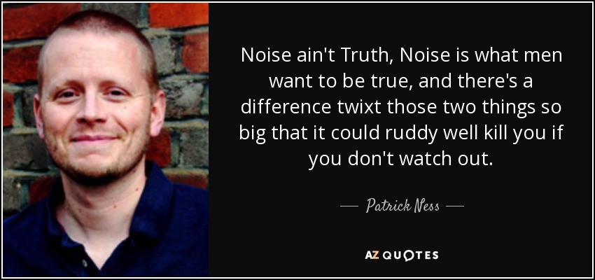 Noise ain't Truth, Noise is what men want to be true, and there's a difference twixt those two things so big that it could ruddy well kill you if you don't watch out. - Patrick Ness