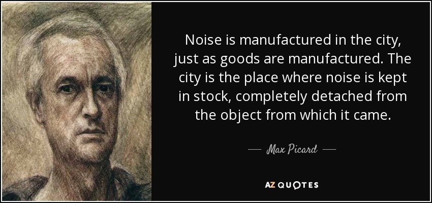 Noise is manufactured in the city, just as goods are manufactured. The city is the place where noise is kept in stock, completely detached from the object from which it came. - Max Picard