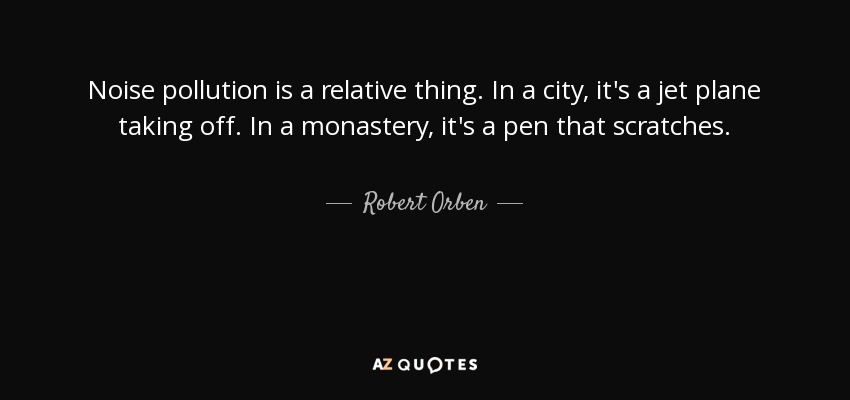 Noise pollution is a relative thing. In a city, it's a jet plane taking off. In a monastery, it's a pen that scratches. - Robert Orben