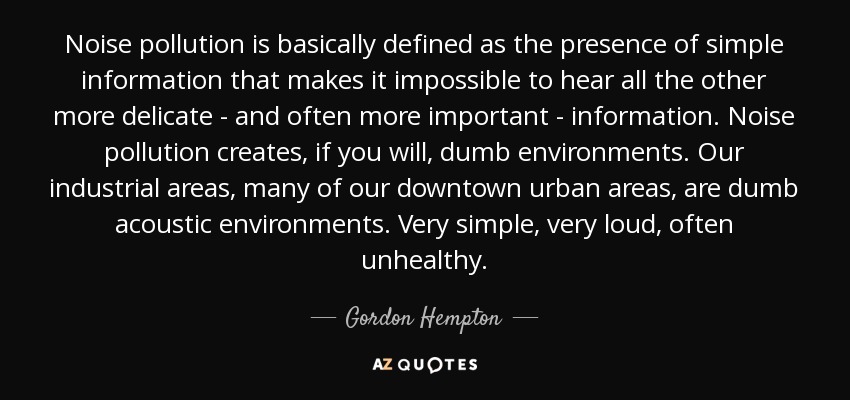 Noise pollution is basically defined as the presence of simple information that makes it impossible to hear all the other more delicate - and often more important - information. Noise pollution creates, if you will, dumb environments. Our industrial areas, many of our downtown urban areas, are dumb acoustic environments. Very simple, very loud, often unhealthy. - Gordon Hempton