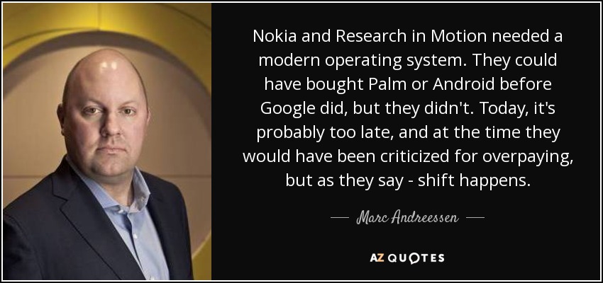 Nokia and Research in Motion needed a modern operating system. They could have bought Palm or Android before Google did, but they didn't. Today, it's probably too late, and at the time they would have been criticized for overpaying, but as they say - shift happens. - Marc Andreessen