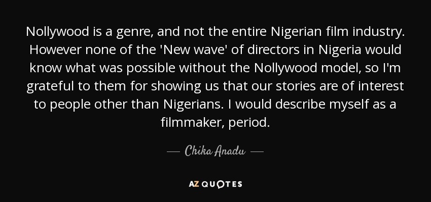 Nollywood is a genre, and not the entire Nigerian film industry. However none of the 'New wave' of directors in Nigeria would know what was possible without the Nollywood model, so I'm grateful to them for showing us that our stories are of interest to people other than Nigerians. I would describe myself as a filmmaker, period. - Chika Anadu