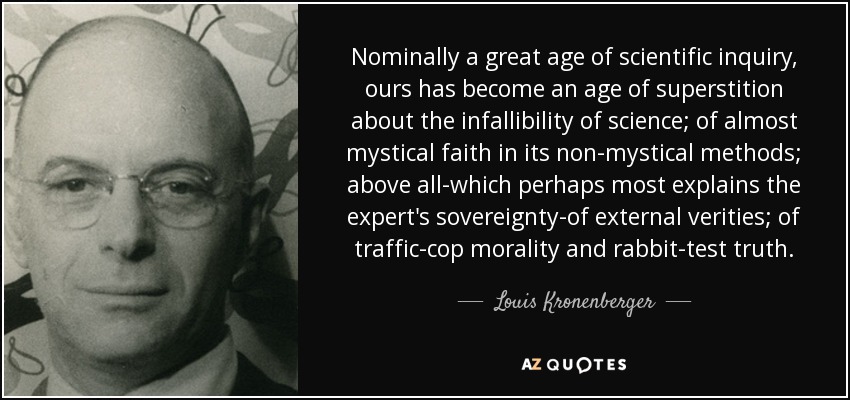 Nominally a great age of scientific inquiry, ours has become an age of superstition about the infallibility of science; of almost mystical faith in its non-mystical methods; above all-which perhaps most explains the expert's sovereignty-of external verities; of traffic-cop morality and rabbit-test truth. - Louis Kronenberger