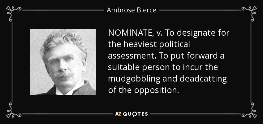 NOMINATE, v. To designate for the heaviest political assessment. To put forward a suitable person to incur the mudgobbling and deadcatting of the opposition. - Ambrose Bierce