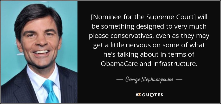 [Nominee for the Supreme Court] will be something designed to very much please conservatives, even as they may get a little nervous on some of what he's talking about in terms of ObamaCare and infrastructure. - George Stephanopoulos