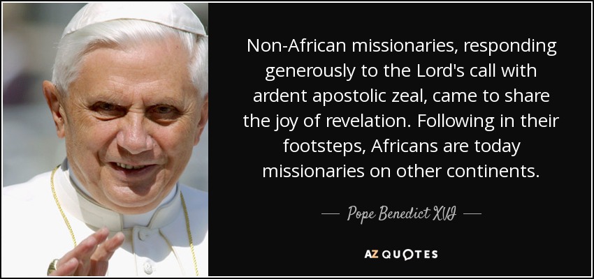 Non-African missionaries, responding generously to the Lord's call with ardent apostolic zeal, came to share the joy of revelation. Following in their footsteps, Africans are today missionaries on other continents. - Pope Benedict XVI
