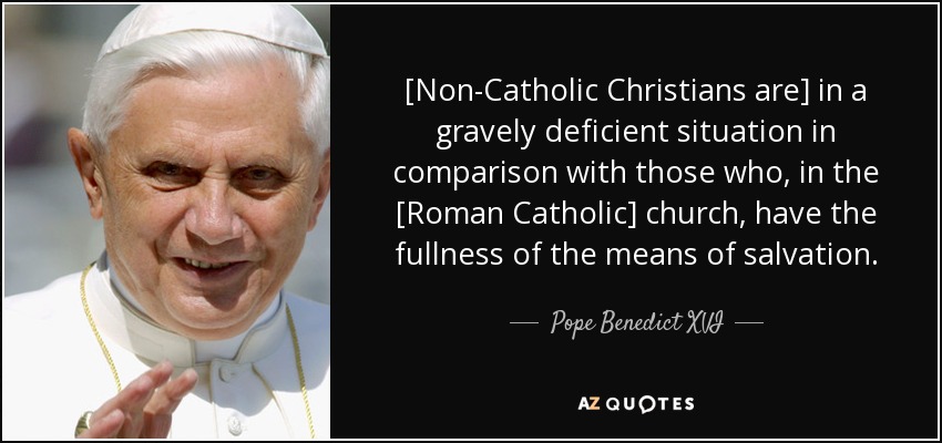 [Non-Catholic Christians are] in a gravely deficient situation in comparison with those who, in the [Roman Catholic] church, have the fullness of the means of salvation. - Pope Benedict XVI