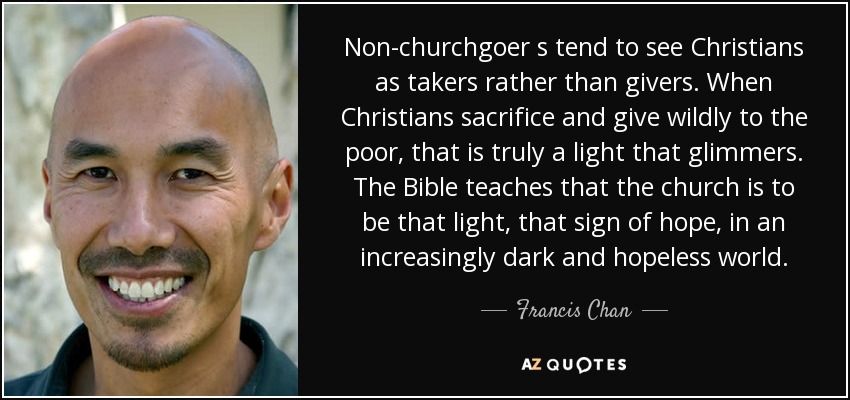 Non-churchgoer s tend to see Christians as takers rather than givers. When Christians sacrifice and give wildly to the poor, that is truly a light that glimmers. The Bible teaches that the church is to be that light, that sign of hope, in an increasingly dark and hopeless world. - Francis Chan