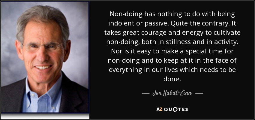 Non-doing has nothing to do with being indolent or passive. Quite the contrary. It takes great courage and energy to cultivate non-doing, both in stillness and in activity. Nor is it easy to make a special time for non-doing and to keep at it in the face of everything in our lives which needs to be done. - Jon Kabat-Zinn