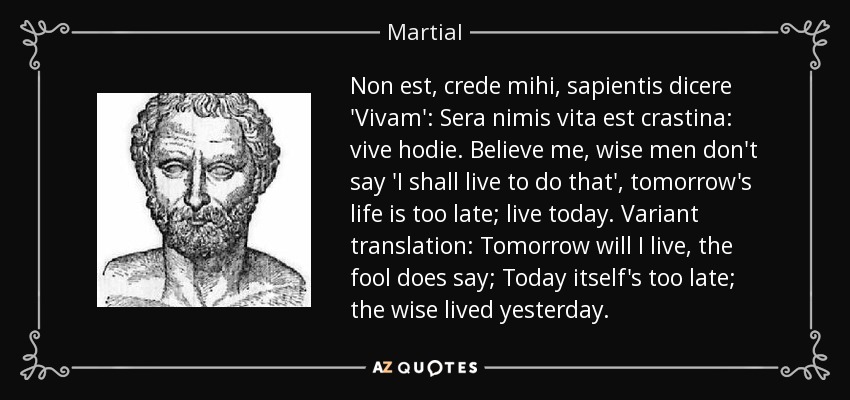 Non est, crede mihi, sapientis dicere 'Vivam': Sera nimis vita est crastina: vive hodie. Believe me, wise men don't say 'I shall live to do that', tomorrow's life is too late; live today. Variant translation: Tomorrow will I live, the fool does say; Today itself's too late; the wise lived yesterday. - Martial