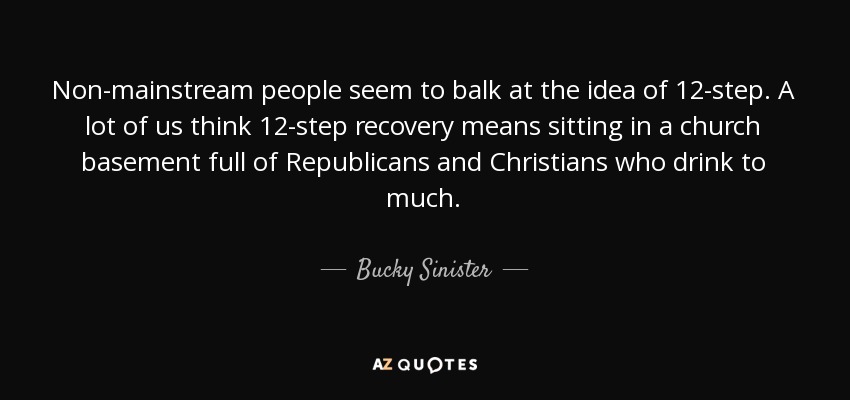 Non-mainstream people seem to balk at the idea of 12-step. A lot of us think 12-step recovery means sitting in a church basement full of Republicans and Christians who drink to much. - Bucky Sinister