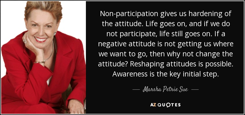 Non-participation gives us hardening of the attitude. Life goes on, and if we do not participate, life still goes on. If a negative attitude is not getting us where we want to go, then why not change the attitude? Reshaping attitudes is possible. Awareness is the key initial step. - Marsha Petrie Sue