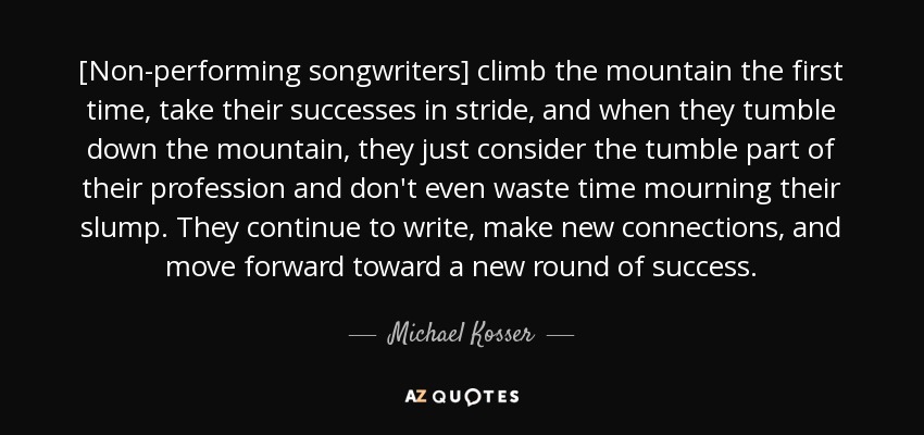 [Non-performing songwriters] climb the mountain the first time, take their successes in stride, and when they tumble down the mountain, they just consider the tumble part of their profession and don't even waste time mourning their slump. They continue to write, make new connections, and move forward toward a new round of success. - Michael Kosser