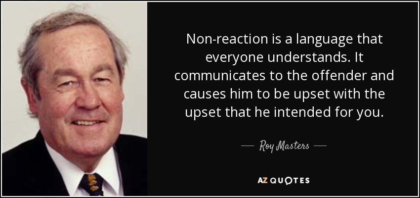 Non-reaction is a language that everyone understands. It communicates to the offender and causes him to be upset with the upset that he intended for you. - Roy Masters