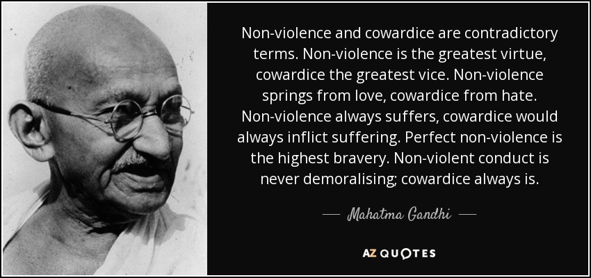 Non-violence and cowardice are contradictory terms. Non-violence is the greatest virtue, cowardice the greatest vice. Non-violence springs from love, cowardice from hate. Non-violence always suffers, cowardice would always inflict suffering. Perfect non-violence is the highest bravery. Non-violent conduct is never demoralising; cowardice always is. - Mahatma Gandhi