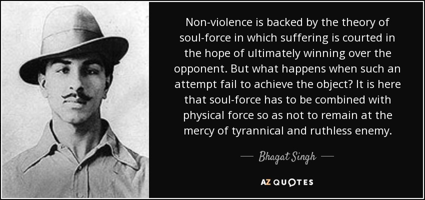 Non-violence is backed by the theory of soul-force in which suffering is courted in the hope of ultimately winning over the opponent. But what happens when such an attempt fail to achieve the object? It is here that soul-force has to be combined with physical force so as not to remain at the mercy of tyrannical and ruthless enemy. - Bhagat Singh