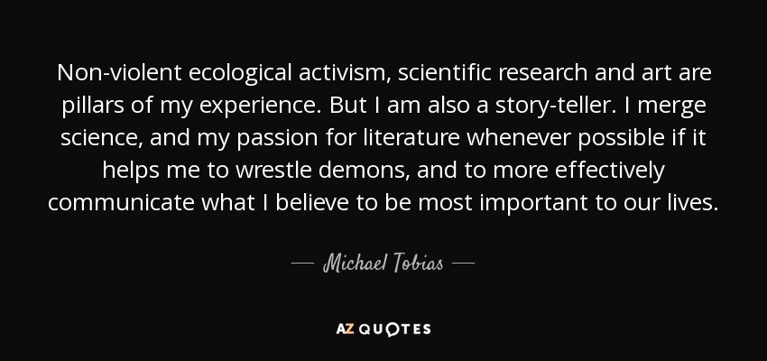 Non-violent ecological activism, scientific research and art are pillars of my experience. But I am also a story-teller. I merge science, and my passion for literature whenever possible if it helps me to wrestle demons, and to more effectively communicate what I believe to be most important to our lives. - Michael Tobias